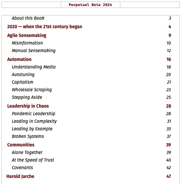 Table of Contents for perpetual beta 20242020 - when the 21st century began Agile Sensemaking Misinformation Manual Sensemaking Automation Understanding Media Autotuning Capitalism Wholesale Scraping Stepping Aside Leadership in Chaos Pandemic Leadership Leading in Complexity Leading by Example Broken Systems Communities Alone Together At the Speed of Trust Covenants