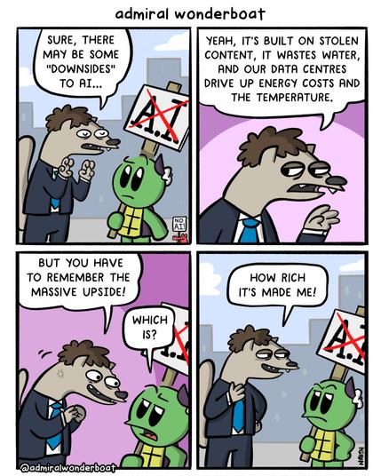 SURE, THERE MAY BE SOME "DOWNSIDES" TO AI...YEAH, IT'S BUILT ON STOLEN CONTENT, IT WASTES WATER, AND OUR DATA CENTRES DRIVE UP ENERGY COSTS AND THE TEMPERATURE.

BUT YOU HAVE TO REMEMBER THE MASSIVE UPSIDE!

HOW RICH IT'S MADE ME!