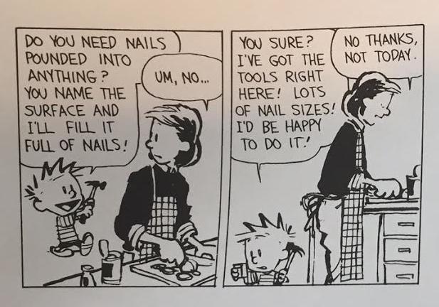 From Calvin & Hobbes cartoon. CALVIN: DO YOU NEED NAILS POUNDED INTO ANYTHING? YOU NAME THE SURFACE AND ILL FILL IT FULL OF NAILS! MOM: UM, NO.... CALVIN: YOU SURE? I'VE GOT THE TOOLS RIGHT HERE! LOTS OF NAIL SIZES! I'D BE HAPPY TO DO IT! MOM: NO THANKS, NOT TODAY.